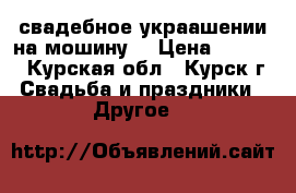  свадебное украашении на мошину  › Цена ­ 2 500 - Курская обл., Курск г. Свадьба и праздники » Другое   